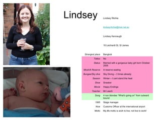 Lindsey My life motto is work to live, not live to work! Motto Customs Officer at the international airport Now Stage manager 1995 4 non blondes “What’s going on” from outward bound Song Mr Leach Teacher Happy Endings Movie Sneaker Shoe Winter – I cant stand the heat Season Sky Diving – 3 times already Bungee/Sky dive A reserve seating Mosh/A Reserve Married with a gorgeous baby girl born October 2005 Status No Tattoo Bangkok Strangest place 16 Leichardt St, St James Lindsey Kennaugh [email_address] Lindsey Ritchie 