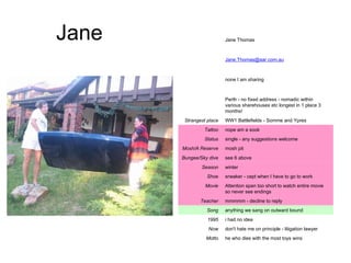 Jane he who dies with the most toys wins Motto don't hate me on principle - litigation lawyer Now i had no idea 1995 anything we sang on outward bound Song mmmmm - decline to reply Teacher Attention span too short to watch entire movie so never see endings Movie sneaker - cept when I have to go to work Shoe winter Season see 6 above Bungee/Sky dive mosh pit Mosh/A Reserve single - any suggestions welcome Status nope am a sook Tattoo WW1 Battlefields - Somme and Ypres Strangest place Perth - no fixed address - nomadic within various sharehouses etc longest in 1 place 3 months! none I am sharing [email_address] Jane Thomas 