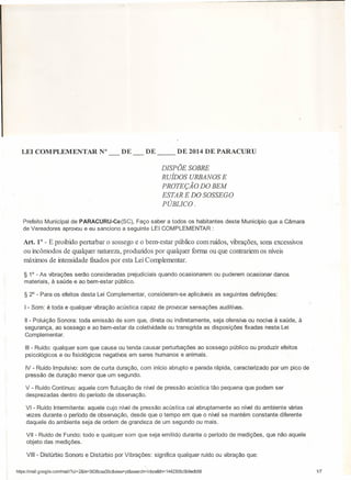 LEI COMPLEMENTAR

N°

DE __

DE

DE 2014 DE PARACURU

DISPÕE SOBRE
RUÍDOS URBANOS E
PROTEÇÃO DO BEM
ESTAR E DO SOSSEGO
PÚBLICO.
Prefeito Municipal de PARACURU-Ce(SC),
Faço saber a todos os habitantes
de Vereadores aprovou e eu sanciono a seguinte LEI COMPLEMENTAR:

deste Município que a Câmara

Art. 1° - E proibido perturbar o sossego e o bem-estar público com ruídos, VIbrações, sons excessivos
ou incômodos de qualquer natureza, produzidos por qualquer forma ou que contrariem os níveis
máximos de intensidade fixados por esta Lei Complementar.
§ 1° - As vibrações serão consideradas prejudiciais quando ocasionarem
materiais, à saúde e ao bem-estar público.

§ 2° - Para os efeitos desta Lei Complementar,
I - Som: é toda e qualquer vibração acústica

consideram-se

ou puderem ocasionar danos

aplicáveis as seguintes

capaz de proxocar sensações

definições:

auditivas.

11 - Poluição Sonora: toda emissão de som que, direta ou indiretamente, seja ofensiva ou nociva à saúde, à
segurança, ao sossego e ao bem-estar da coletividade ou transgrida as disposições fixadas nesta Lei
Com pl em entar.
111 - Ruído: qualquer som que cause ou tenda causar perturbações

psicológicos

e ou fisiológicos

neqatbos

ao sossego
em seres humanos e animais.

público ou produzir efeitos

IV - Ruído lmpulsico: som de curta duração, com início abrupto e parada rápida, caracterizado
pressão de duração menor que um segundo.

por um pico de

V - Ruído Continuo: aquele com flutuação de nível de pressão acústica tão pequena que podem ser
desprezadas dentro do período de observação.
VI - Ruído Intermitente: aquele cujo nível de pressão acústica cai abruptamente ao nível do ambiente várias
vezes durante o período de observação, desde que o tempo em que o nível se mantém constante diferente
daquele do ambiente seja de ordem de grandeza de um segundo ou mais.
VII - Ruído de Fundo: todo e qualquer som que seja emitido durante o período de medições,
objeto das medições.
VIII - Distúrbio Sonoro e Distúrbio por Vibrações:
https:llmail.900gle.comlmail/?ui=2&ik=5838caa35c&ÃeVF

que não aquele

significa qualquer ruído ou vibração que:

pt&search= inbox&th= 1442305c5bgedb58

1[7

 