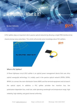 Email: ics@suntelecom.cn Skype: suntelecom.s01 Whatsapp: +86 21 6013 8637
A PLC splitter plays an important role in passive optical networks by allowing a single PON Interface to be
shared among many subscribers. This article will provide some knowledge about PLC splitters.
What is PLC Splitter?
A Planar lightwave circuit (PLC) splitter is an optical power management device that uses silica
optical waveguide technology. It is widely used in the passive optical network (EPON, GPON,
BPON ) to connect the main distribution frame (MDF) and the terminal equipment and to branch
the optical signal. In addition, a PLC splitter provides low insertion loss, low
polarization-dependent loss, small size, wide operating wavelength and temperature range, high
reliability, high stability, and good channel uniformity.
 