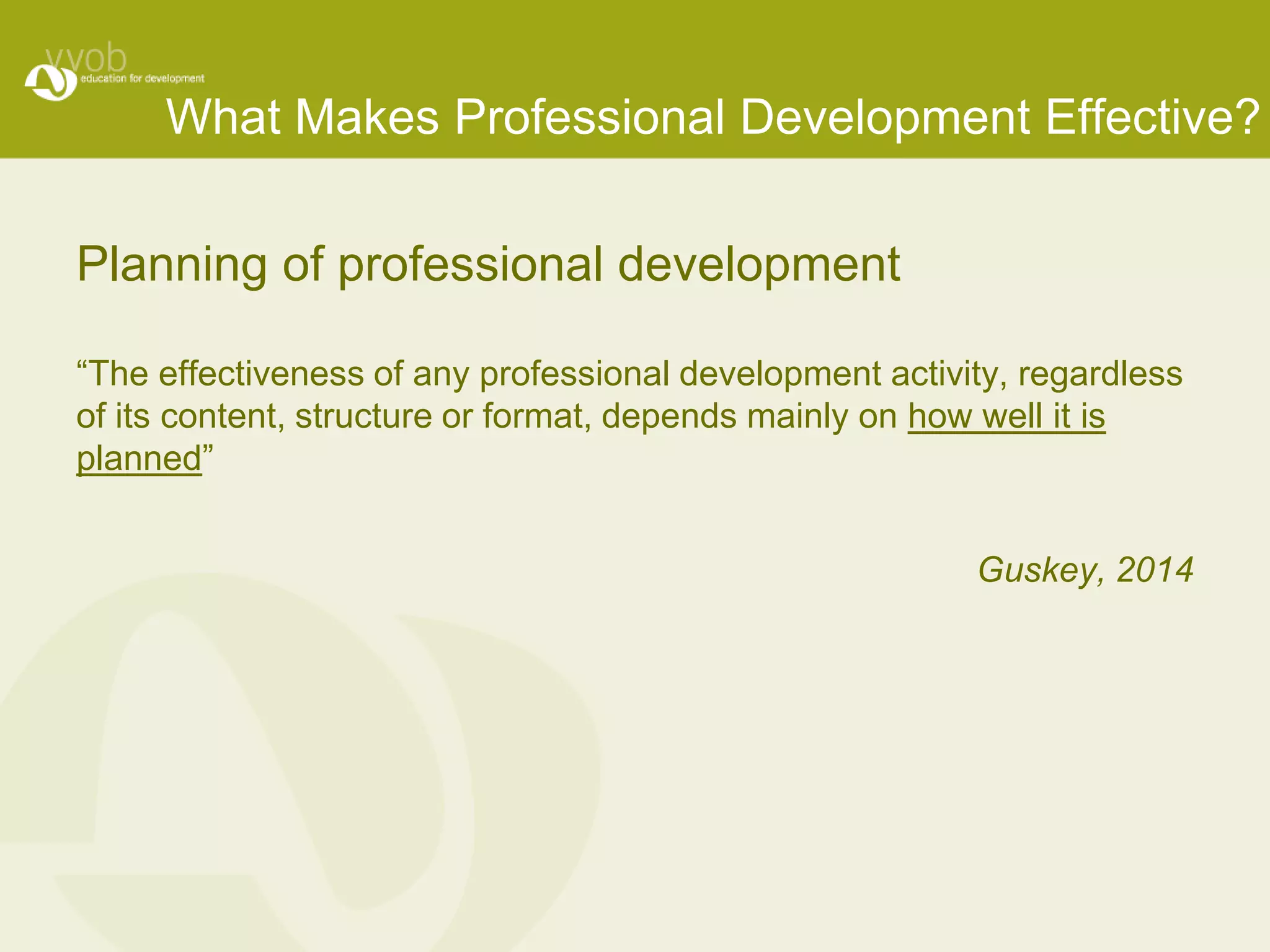 What Makes Professional Development Effective? 
Planning of professional development 
“The effectiveness of any professional development activity, regardless 
of its content, structure or format, depends mainly on how well it is 
planned” 
Guskey, 2014 
 
