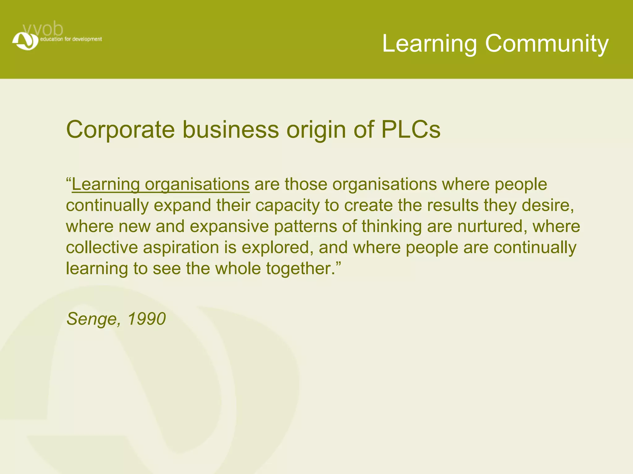 Learning Community 
Corporate business origin of PLCs 
“Learning organisations are those organisations where people 
continually expand their capacity to create the results they desire, 
where new and expansive patterns of thinking are nurtured, where 
collective aspiration is explored, and where people are continually 
learning to see the whole together.” 
Senge, 1990 
 
