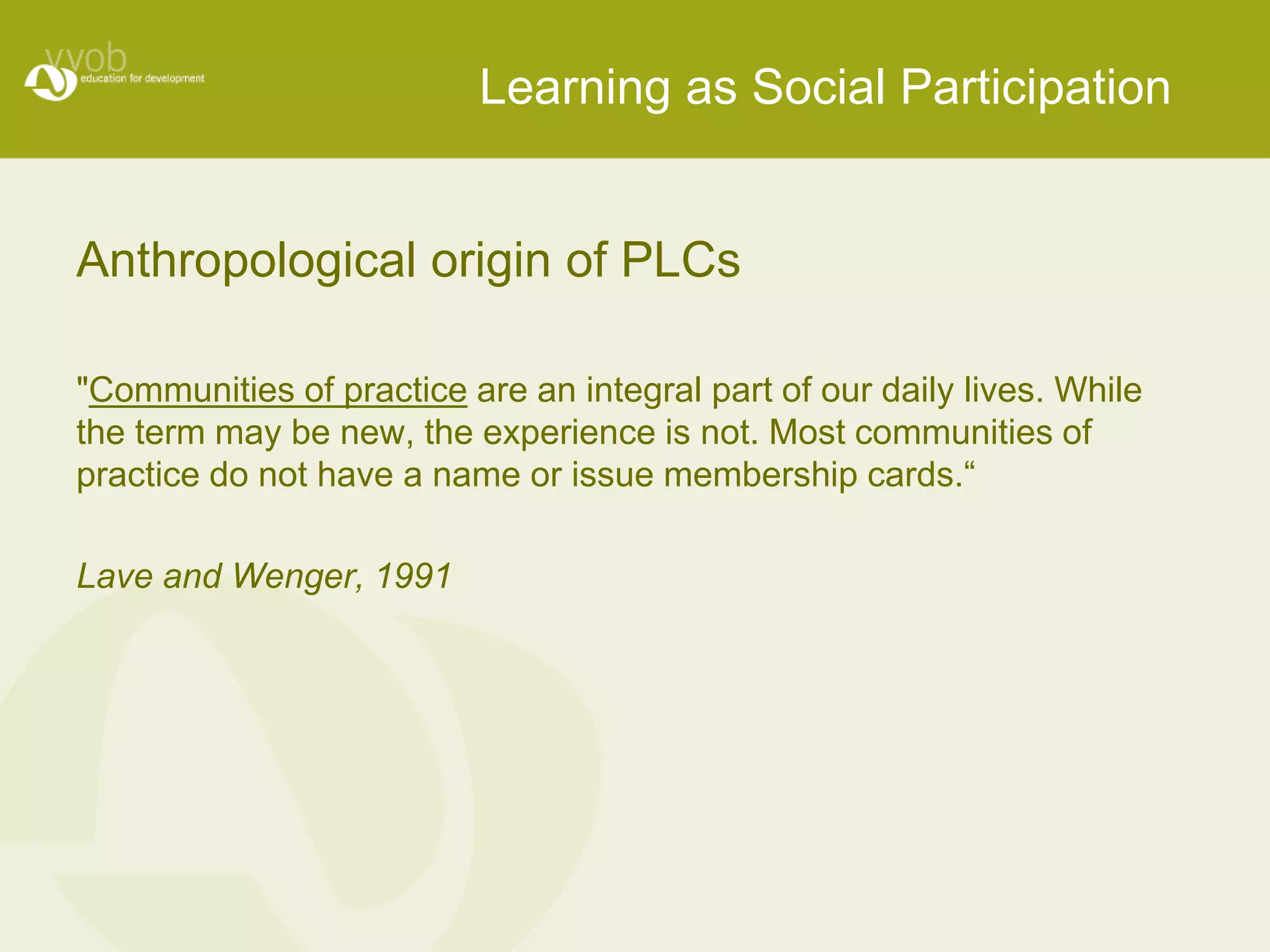 Anthropological origin of PLCs 
"Communities of practice are an integral part of our daily lives. While 
the term may be new, the experience is not. Most communities of 
practice do not have a name or issue membership cards.“ 
Lave and Wenger, 1991 
Learning as Social Participation 
 