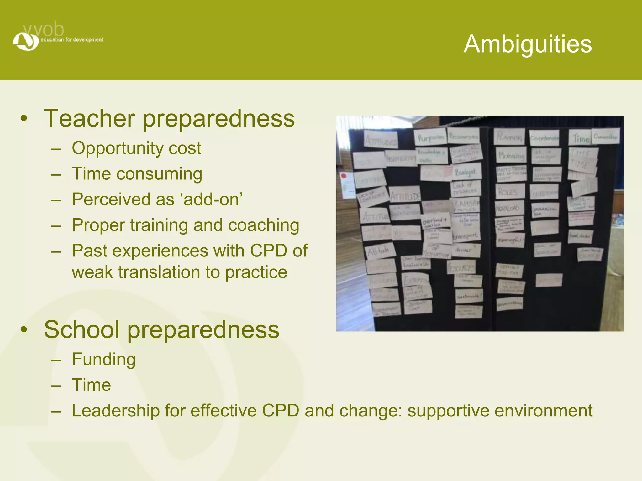 Ambiguities 
• Teacher preparedness 
– Opportunity cost 
– Time consuming 
– Perceived as ‘add-on’ 
– Proper training and coaching 
– Past experiences with CPD of 
weak translation to practice 
• School preparedness 
– Funding 
– Time 
– Leadership for effective CPD and change: supportive environment 
 