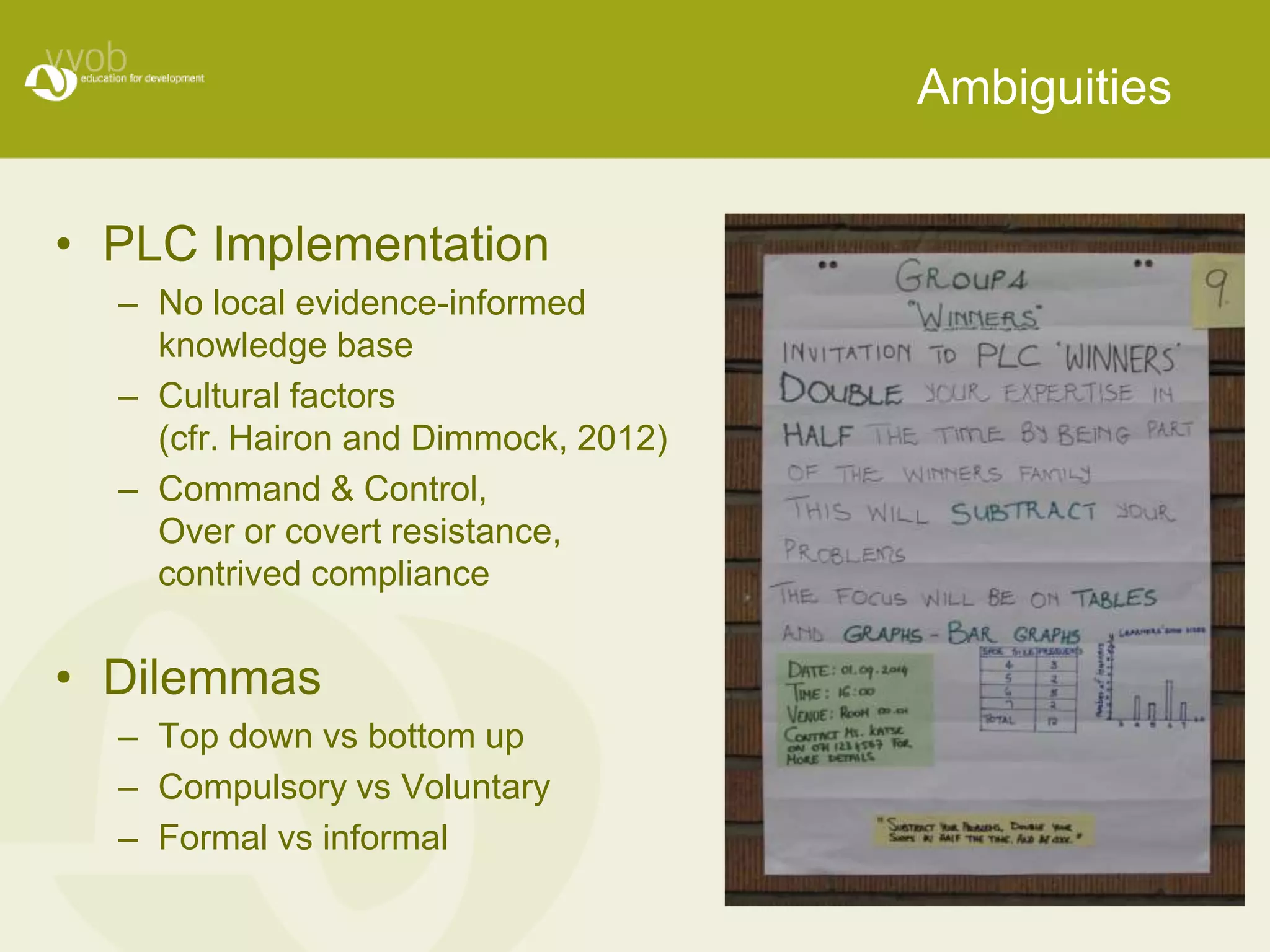 Ambiguities 
• PLC Implementation 
– No local evidence-informed 
knowledge base 
– Cultural factors 
(cfr. Hairon and Dimmock, 2012) 
– Command & Control, 
Over or covert resistance, 
contrived compliance 
• Dilemmas 
– Top down vs bottom up 
– Compulsory vs Voluntary 
– Formal vs informal 
 