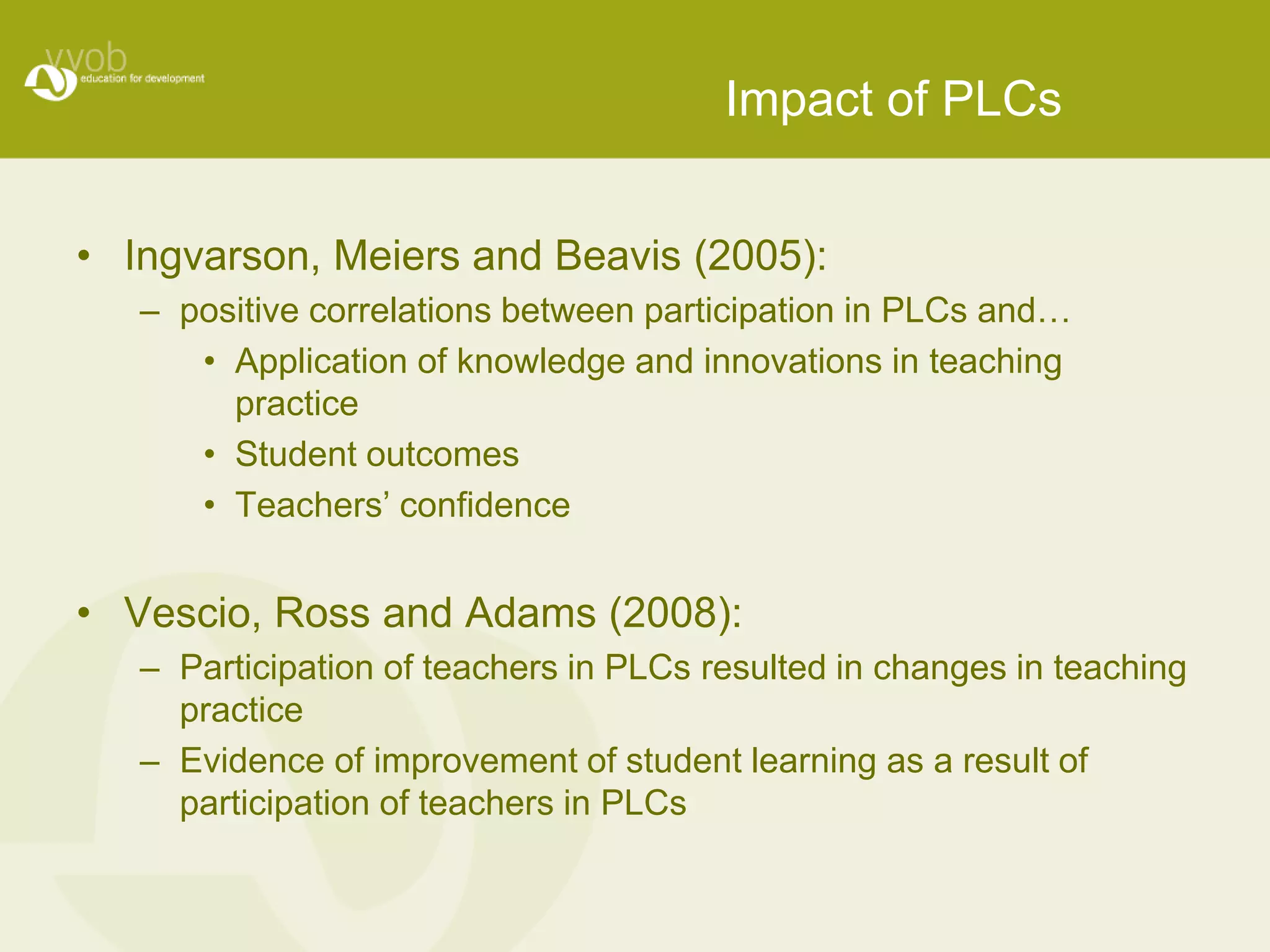 Impact of PLCs 
• Ingvarson, Meiers and Beavis (2005): 
– positive correlations between participation in PLCs and… 
• Application of knowledge and innovations in teaching 
practice 
• Student outcomes 
• Teachers’ confidence 
• Vescio, Ross and Adams (2008): 
– Participation of teachers in PLCs resulted in changes in teaching 
practice 
– Evidence of improvement of student learning as a result of 
participation of teachers in PLCs 
 