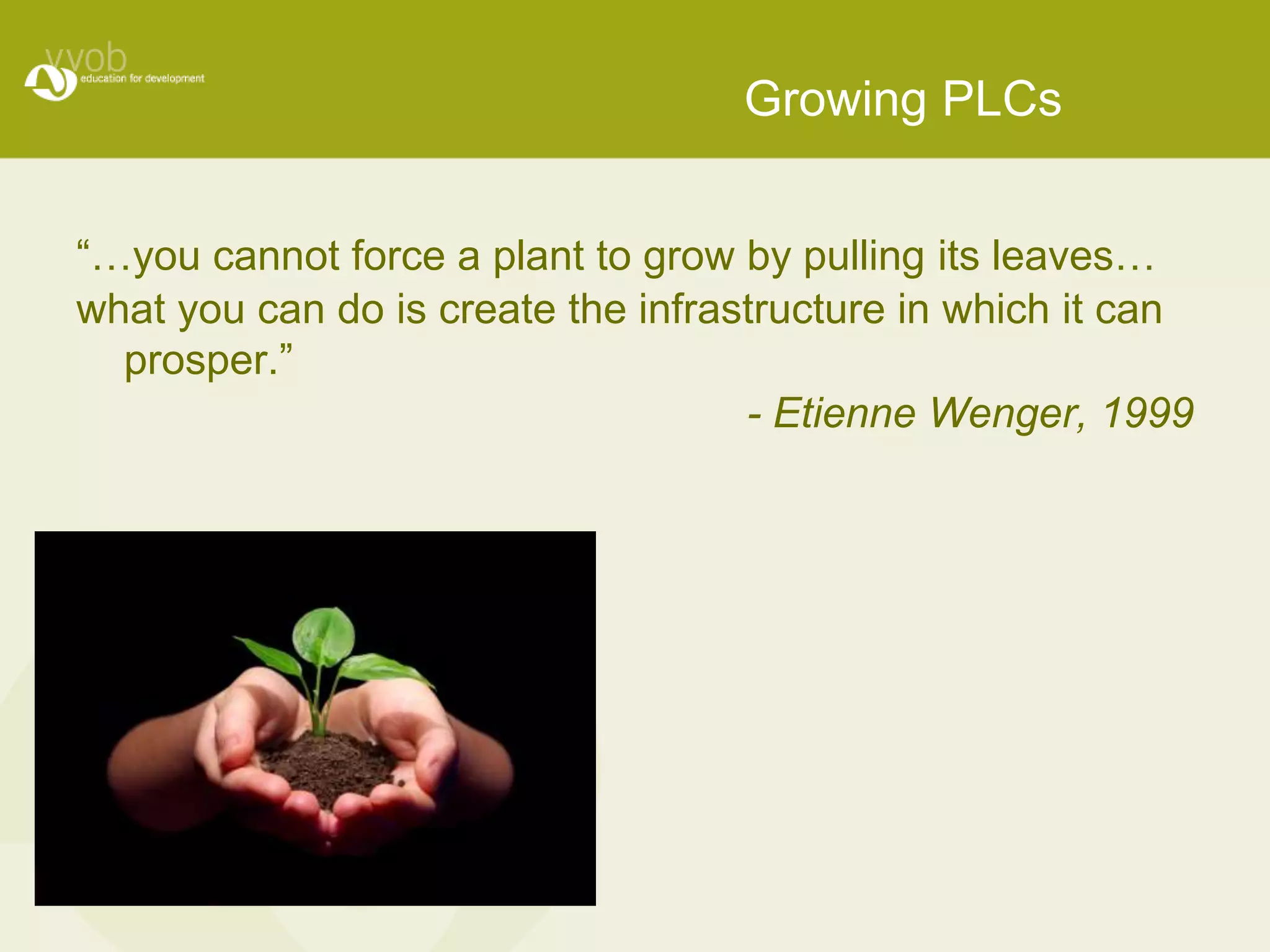 Growing PLCs 
“…you cannot force a plant to grow by pulling its leaves… 
what you can do is create the infrastructure in which it can 
prosper.” 
- Etienne Wenger, 1999 
 