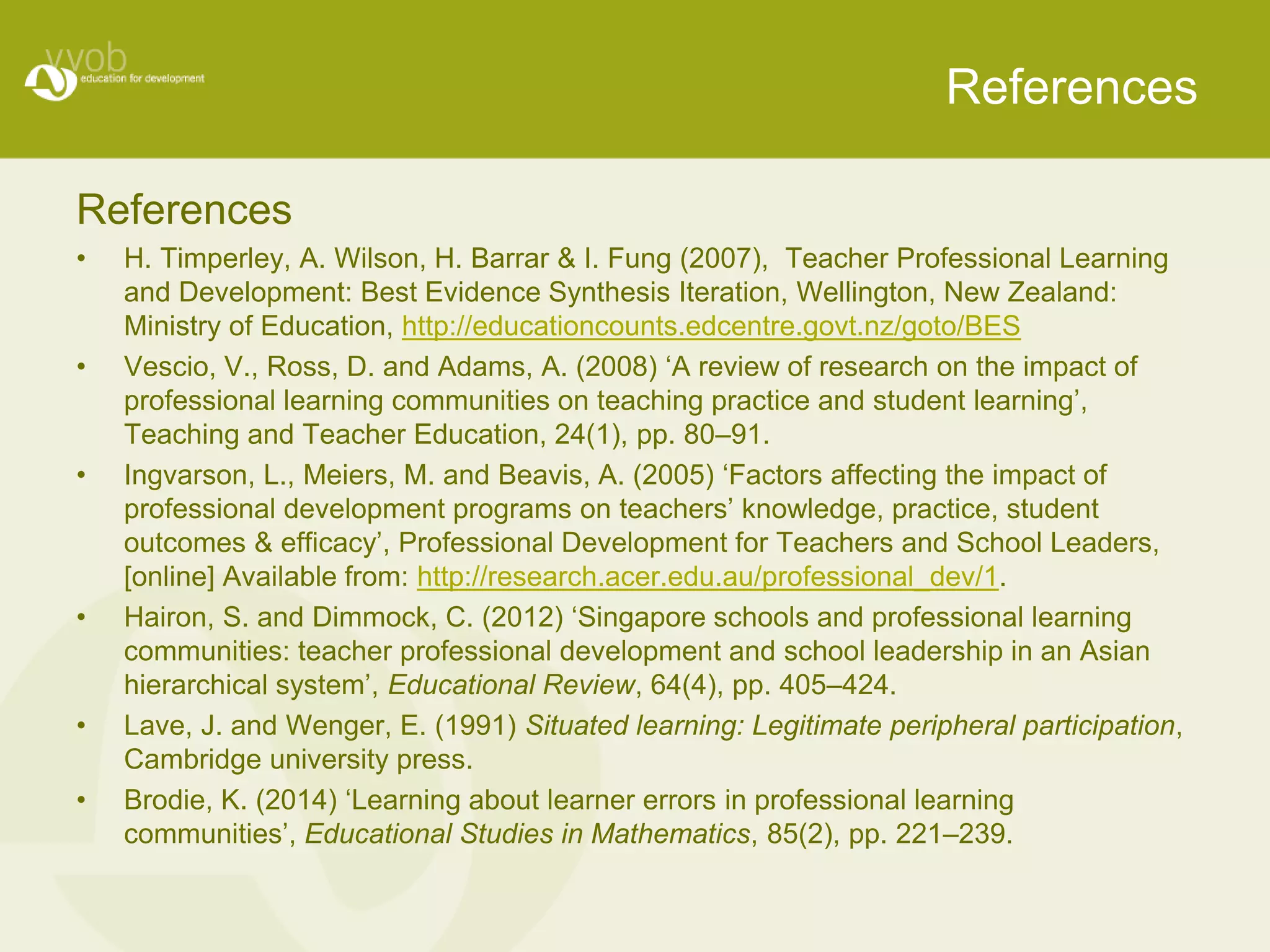 References 
References 
• H. Timperley, A. Wilson, H. Barrar & I. Fung (2007), Teacher Professional Learning 
and Development: Best Evidence Synthesis Iteration, Wellington, New Zealand: 
Ministry of Education, http://educationcounts.edcentre.govt.nz/goto/BES 
• Vescio, V., Ross, D. and Adams, A. (2008) ‘A review of research on the impact of 
professional learning communities on teaching practice and student learning’, 
Teaching and Teacher Education, 24(1), pp. 80–91. 
• Ingvarson, L., Meiers, M. and Beavis, A. (2005) ‘Factors affecting the impact of 
professional development programs on teachers’ knowledge, practice, student 
outcomes & efficacy’, Professional Development for Teachers and School Leaders, 
[online] Available from: http://research.acer.edu.au/professional_dev/1. 
• Hairon, S. and Dimmock, C. (2012) ‘Singapore schools and professional learning 
communities: teacher professional development and school leadership in an Asian 
hierarchical system’, Educational Review, 64(4), pp. 405–424. 
• Lave, J. and Wenger, E. (1991) Situated learning: Legitimate peripheral participation, 
Cambridge university press. 
• Brodie, K. (2014) ‘Learning about learner errors in professional learning 
communities’, Educational Studies in Mathematics, 85(2), pp. 221–239. 
 