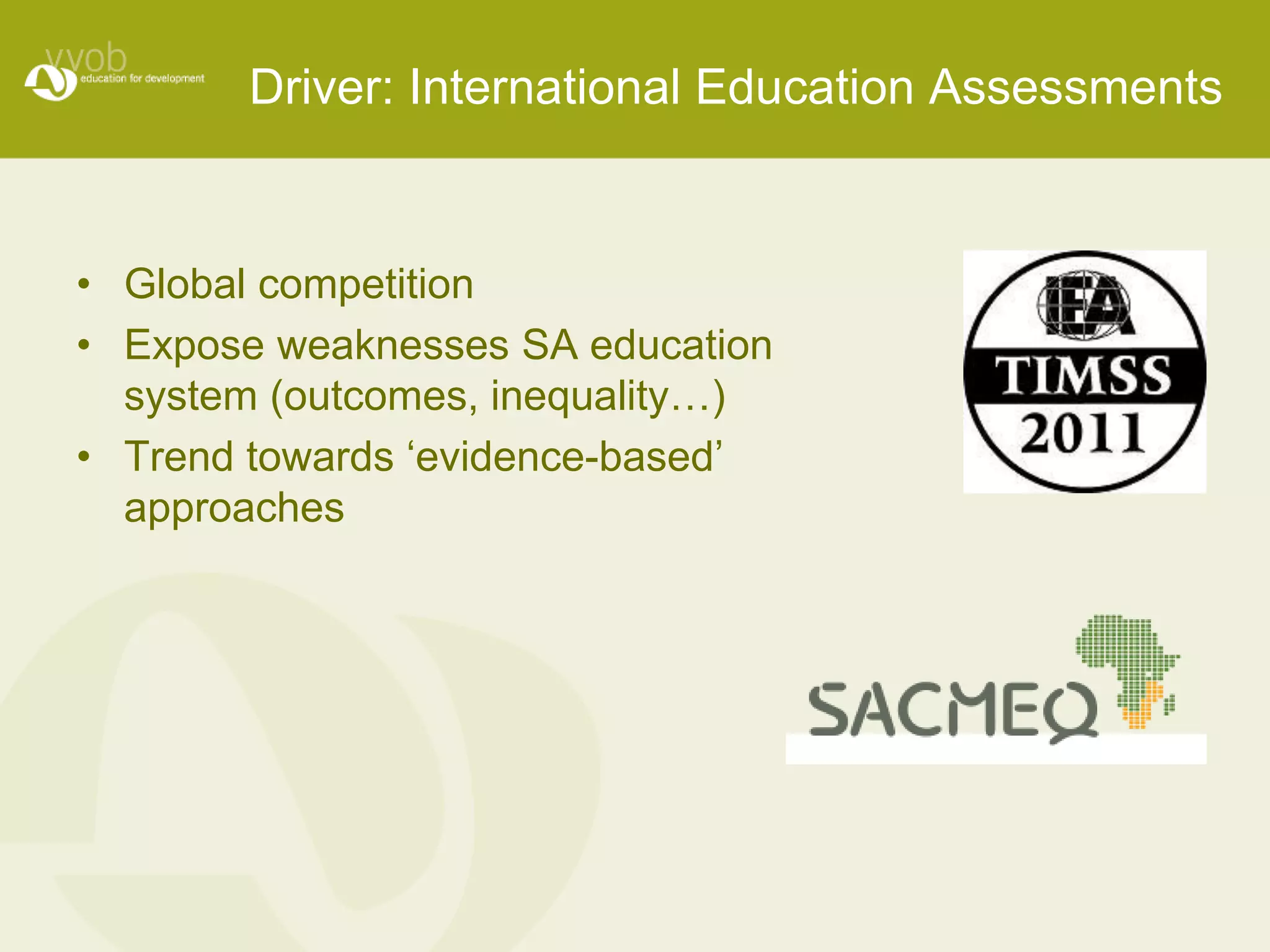 Driver: International Education Assessments 
• Global competition 
• Expose weaknesses SA education 
system (outcomes, inequality…) 
• Trend towards ‘evidence-based’ 
approaches 
 