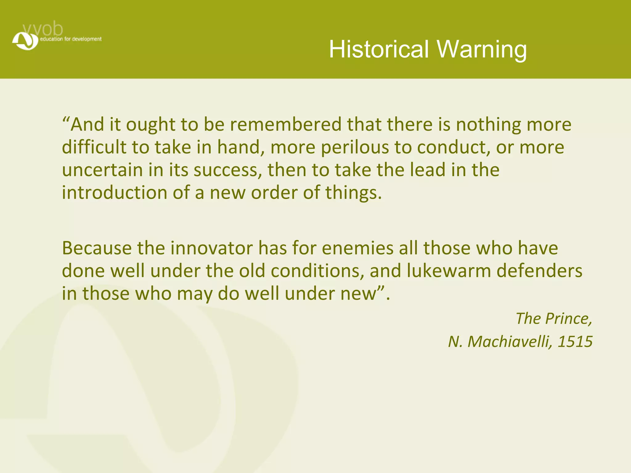 Historical Warning 
“And it ought to be remembered that there is nothing more 
difficult to take in hand, more perilous to conduct, or more 
uncertain in its success, then to take the lead in the 
introduction of a new order of things. 
Because the innovator has for enemies all those who have 
done well under the old conditions, and lukewarm defenders 
in those who may do well under new”. 
The Prince, 
N. Machiavelli, 1515 
 