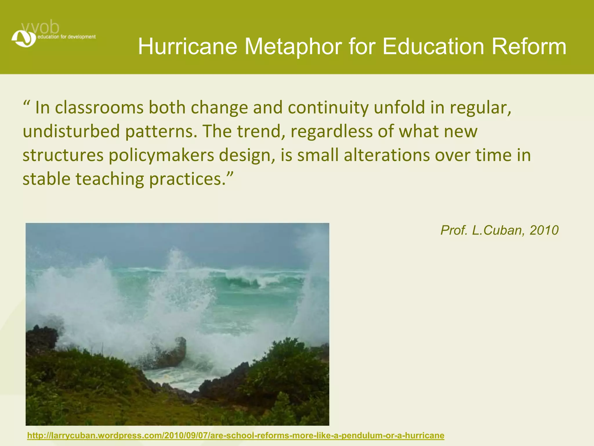 Hurricane Metaphor for Education Reform 
“ In classrooms both change and continuity unfold in regular, 
undisturbed patterns. The trend, regardless of what new 
structures policymakers design, is small alterations over time in 
stable teaching practices.” 
Prof. L.Cuban, 2010 
http://larrycuban.wordpress.com/2010/09/07/are-school-reforms-more-like-a-pendulum-or-a-hurricane 
 