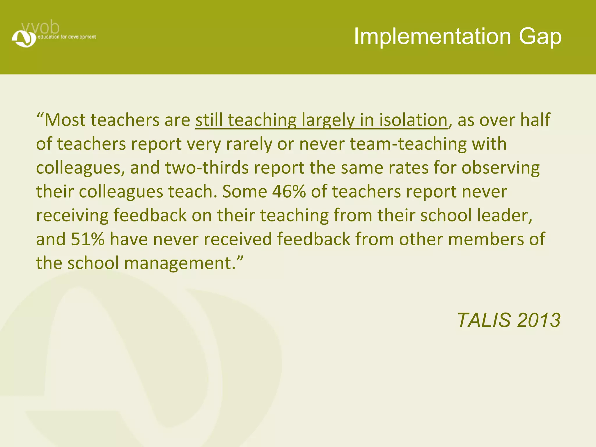 Implementation Gap 
“Most teachers are still teaching largely in isolation, as over half 
of teachers report very rarely or never team-teaching with 
colleagues, and two-thirds report the same rates for observing 
their colleagues teach. Some 46% of teachers report never 
receiving feedback on their teaching from their school leader, 
and 51% have never received feedback from other members of 
the school management.” 
TALIS 2013 
 