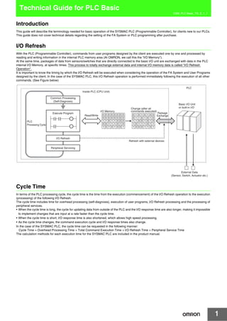 1
CSM_PLC Basic_TG_E_1_1
Technical Guide for PLC Basic
Introduction
This guide will describe the terminology needed for basic operation of the SYSMAC PLC (Programmable Controller), for clients new to our PLCs.
This guide does not cover technical details regarding the setting of the FA System or PLC programming after purchase.
I/O Refresh
With the PLC (Programmable Controller), commands from user programs designed by the client are executed one by one and processed by
reading and writing information in the internal PLC memory area (At OMRON, we call this the "I/O Memory").
At the same time, packages of data from sensors/switches that are directly connected to the basic I/O unit are exchanged with data in the PLC
internal I/O Memory, at specific times. This process to totally exchange external data and internal I/O memory data is called "I/O Refresh
Operation".
It is important to know the timing by which the I/O Refresh will be executed when considering the operation of the FA System and User Programs
designed by the client. In the case of the SYSMAC PLC, this I/O Refresh operation is performed immediately following the execution of all other
commands. (See Figure below)
Cycle Time
In terms of the PLC processing cycle, the cycle time is the time from the execution (commencement) of the I/O Refresh operation to the execution
(processing) of the following I/O Refresh.
The cycle time includes time for overhead processing (self-diagnosis), execution of user programs, I/O Refresh processing and the processing of
peripheral services.
• When the cycle time is long, the cycle for updating data from outside of the PLC and the I/O response time are also longer, making it impossible
to implement changes that are input at a rate faster than the cycle time.
• When the cycle time is short, I/O response time is also shortened, which allows high speed processing.
• As the cycle time changes, the command execution cycle and I/O response times also change.
In the case of the SYSMAC PLC, the cycle time can be requested in the following manner:
Cycle Time = Overhead Processing Time + Total Command Execution Time + I/O Refresh Time + Peripheral Service Time
The calculation methods for each execution time for the SYSMAC PLC are included in the product manual.
Common Processing
(Self-Diagnosis)
Read/Write
Package
Exchange
Execute Program
I/O Memory
Change (after all
commands executed)
Peripheral Servicing
PLC
Processing Cycle
PLC
Inside PLC (CPU Unit)
Basic I/O Unit
or built-in I/O
Refresh with external devices
External Data
(Sensor, Switch, Actuator etc.)
I/O Refresh
0 0 1 1 1 0 1 0
1 1 0 1 1 0 0 0
1 0 1 0 1 0 0 1
0 0 0 0 0 0 0 0
0 0 0 0 0 0 0 0
1 0 1 1 1 0 1 1
1 1 0 0 1 0 1 0
1 0 0 0 1 1 0 1
0 1 0 1 0 1 0 0
0 1 1 0 1 0 1 0
 