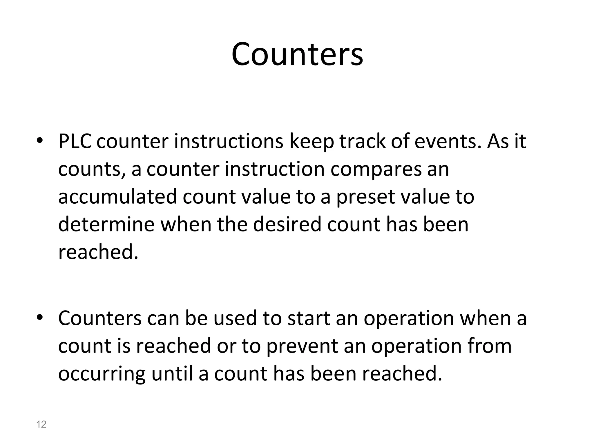 12
Counters
• PLC counter instructions keep track of events. As it
counts, a counter instruction compares an
accumulated count value to a preset value to
determine when the desired count has been
reached.
• Counters can be used to start an operation when a
count is reached or to prevent an operation from
occurring until a count has been reached.
 