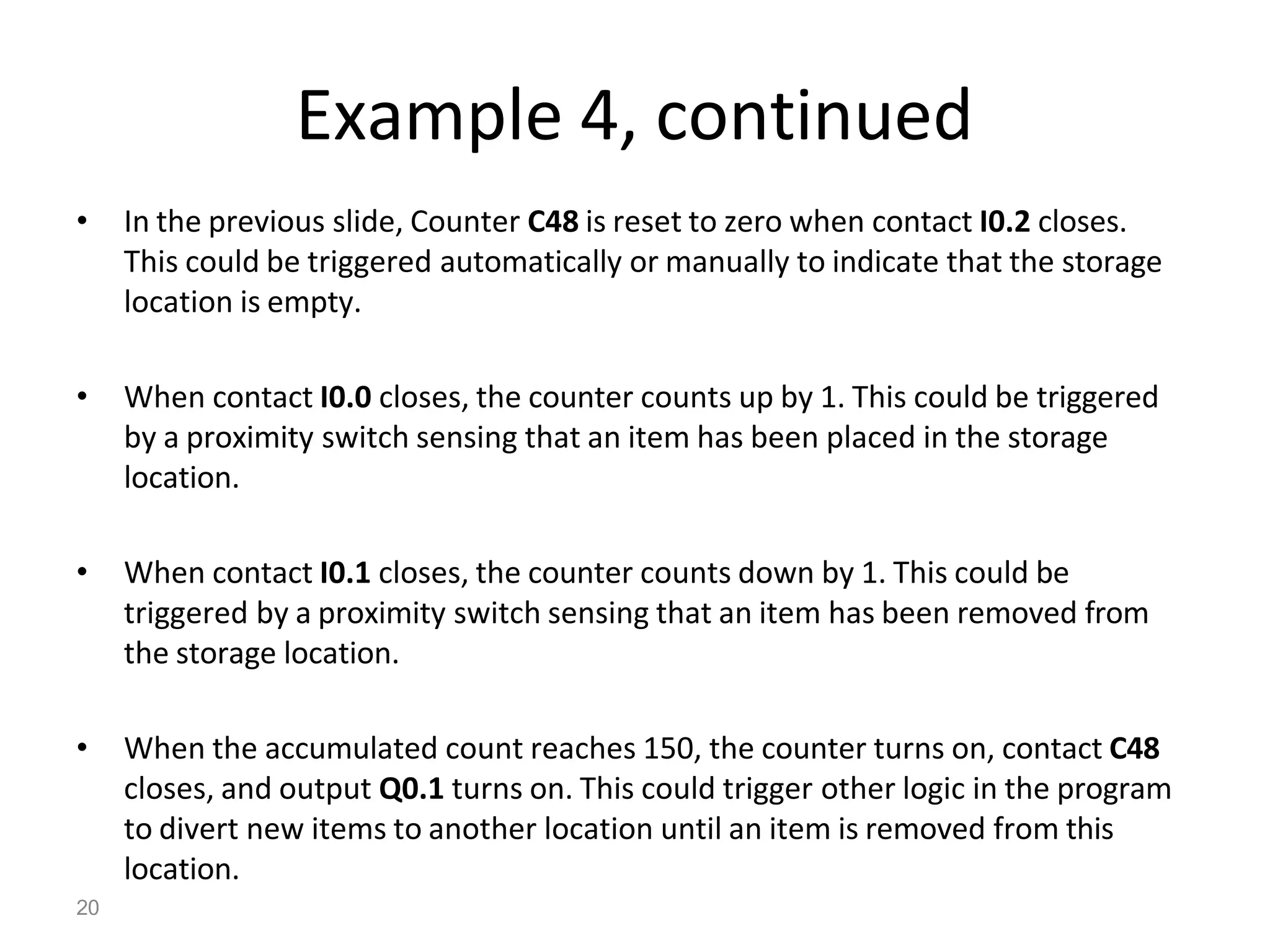 20
Example 4, continued
• In the previous slide, Counter C48 is reset to zero when contact I0.2 closes.
This could be triggered automatically or manually to indicate that the storage
location is empty.
• When contact I0.0 closes, the counter counts up by 1. This could be triggered
by a proximity switch sensing that an item has been placed in the storage
location.
• When contact I0.1 closes, the counter counts down by 1. This could be
triggered by a proximity switch sensing that an item has been removed from
the storage location.
• When the accumulated count reaches 150, the counter turns on, contact C48
closes, and output Q0.1 turns on. This could trigger other logic in the program
to divert new items to another location until an item is removed from this
location.
 