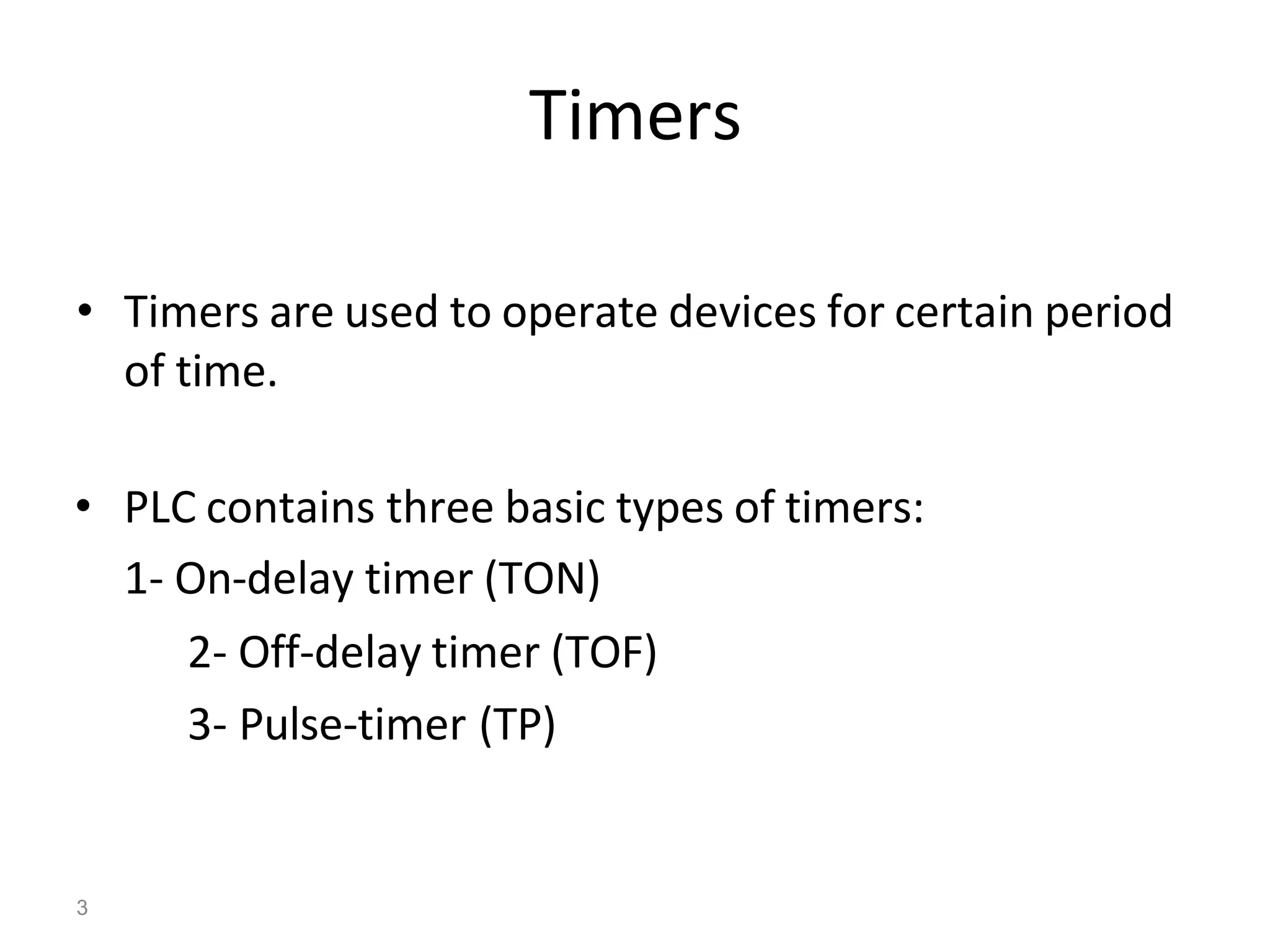 3
Timers
• Timers are used to operate devices for certain period
of time.
• PLC contains three basic types of timers:
1- On-delay timer (TON)
2- Off-delay timer (TOF)
3- Pulse-timer (TP)
 