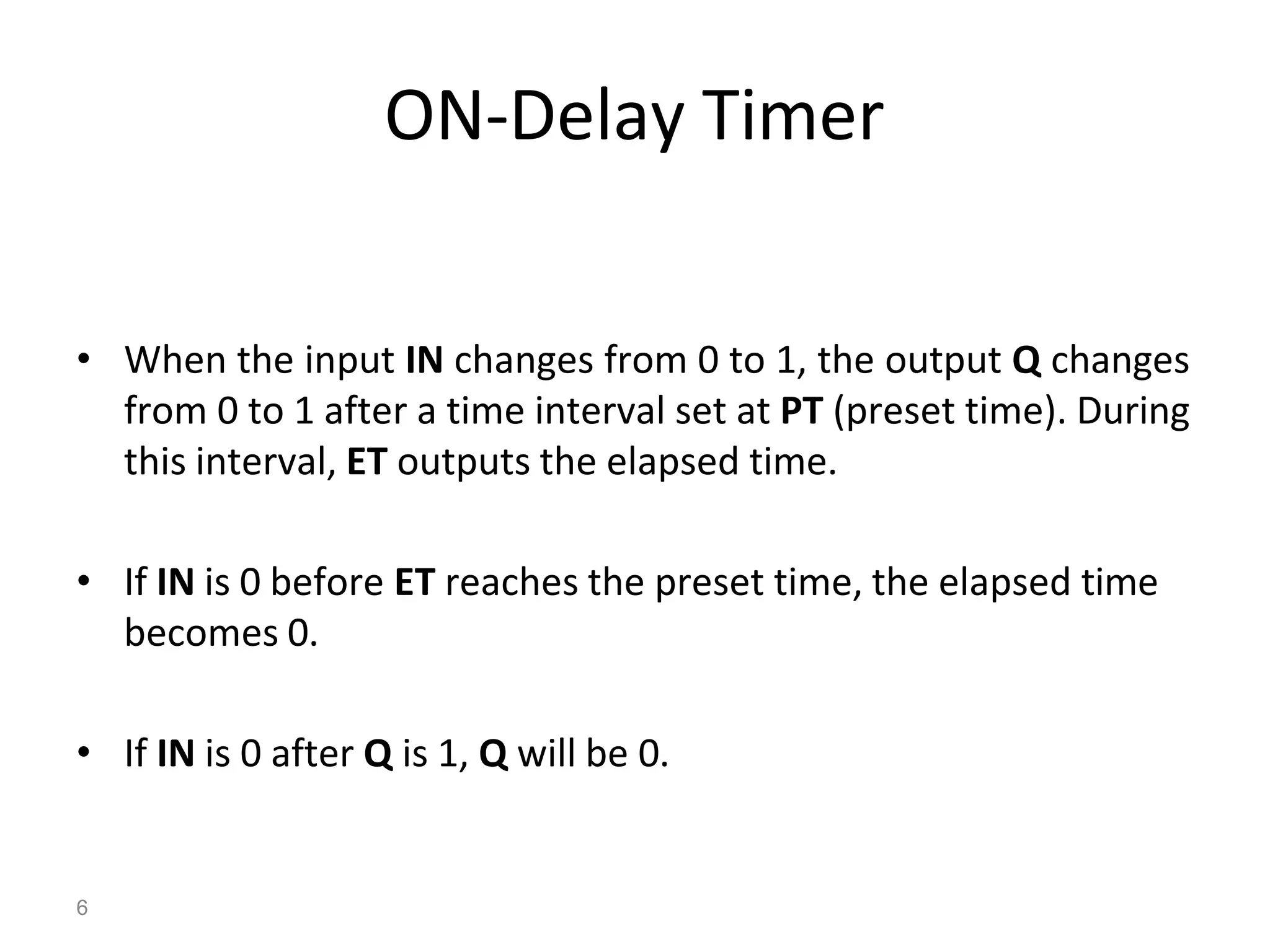 6
ON-Delay Timer
• When the input IN changes from 0 to 1, the output Q changes
from 0 to 1 after a time interval set at PT (preset time). During
this interval, ET outputs the elapsed time.
• If IN is 0 before ET reaches the preset time, the elapsed time
becomes 0.
• If IN is 0 after Q is 1, Q will be 0.
 