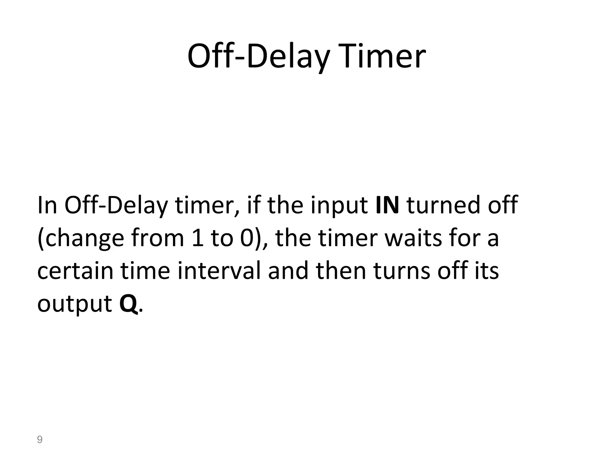 9
Off-Delay Timer
In Off-Delay timer, if the input IN turned off
(change from 1 to 0), the timer waits for a
certain time interval and then turns off its
output Q.
 