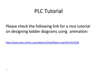 21
PLC Tutorial
Please check the following link for a nice tutorial
on designing ladder diagrams using animation:
http://www.wisc-online.com/objects/ViewObject.aspx?ID=IAU3106
 
