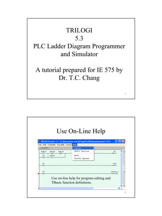 1
1
TRILOGI
5.3
PLC Ladder Diagram Programmer
and Simulator
A tutorial prepared for IE 575 by
Dr. T.C. Chang
2
Use On-Line Help
Use on-line help for program editing and
TBasic function definitions.
 