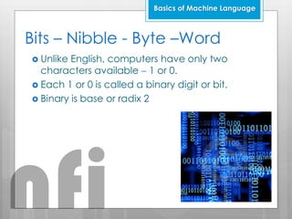 Bits – Nibble - Byte –Word
 Unlike English, computers have only two
characters available  1 or 0.
 Each 1 or 0 is called a binary digit or bit.
 Binary is base or radix 2
Basics of Machine Language
nfi
 
