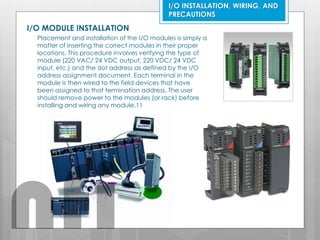 I/O INSTALLATION, WIRING, AND
PRECAUTIONS
I/O MODULE INSTALLATION
Placement and installation of the I/O modules is simply a
matter of inserting the correct modules in their proper
locations. This procedure involves verifying the type of
module (220 VAC/ 24 VDC output, 220 VDC/ 24 VDC
input, etc.) and the slot address as defined by the I/O
address assignment document. Each terminal in the
module is then wired to the field devices that have
been assigned to that termination address. The user
should remove power to the modules (or rack) before
installing and wiring any module.11
nfi
 