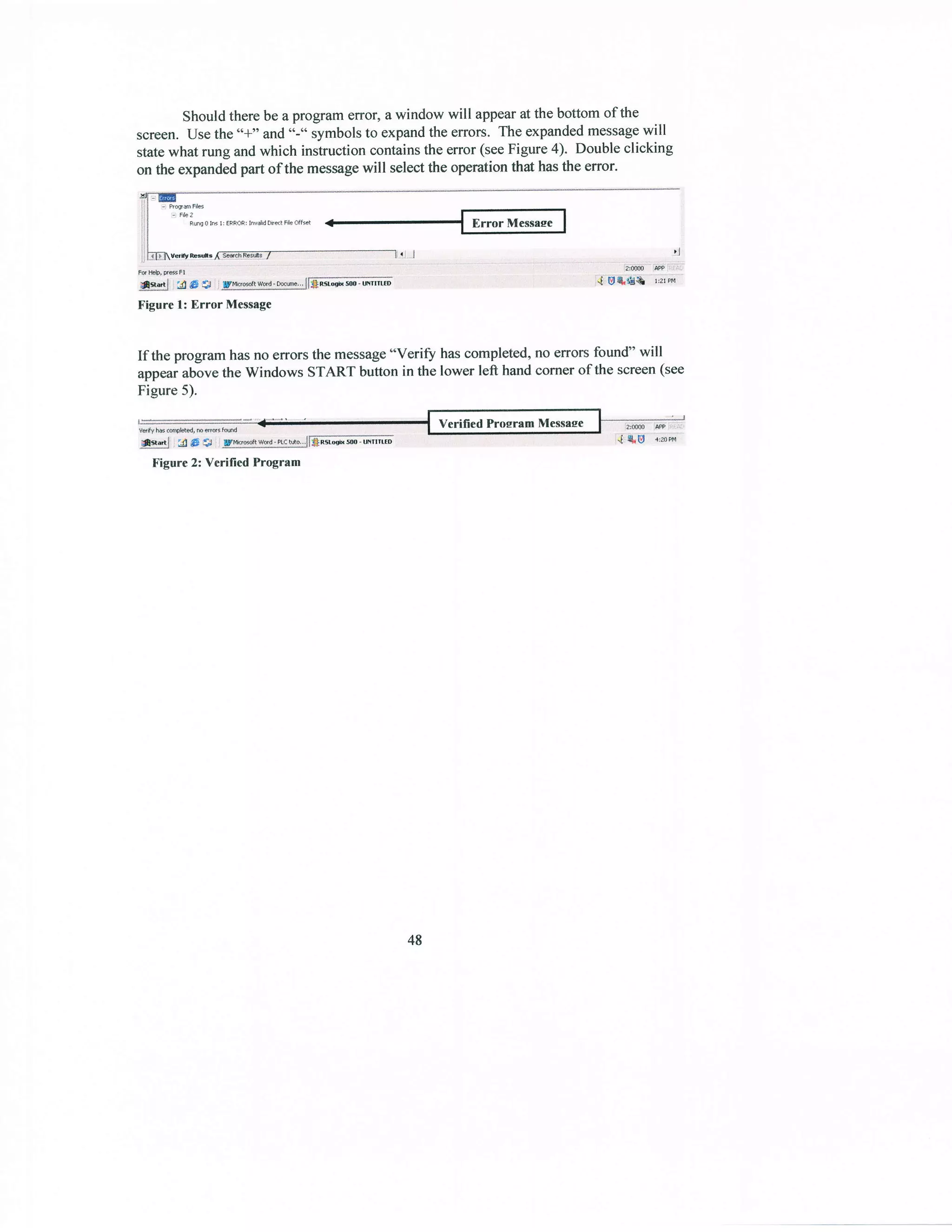 Should there be a prograrn error, a window will appearat the bofiom of the
screen. USethe "*" and"-" symbolsto expandthe errors. The expandedmessagewill
statewhat rung and which instruction oontainsthe error (seeFigure 4). Double clicking
on the expandedpart of the messagewill selectthe operation that hasthe error.
B&2
i RnohrrRRc:hrJdm&d*
Figure l: Eror Message
If the progfam hasno errors the message"Verif hascompleted,no errors found'will
appearabovethe Windows START button in the lower left hand corner of the screen(see
Figure 5).
tr'igure2: Verilied Frogram
48
 