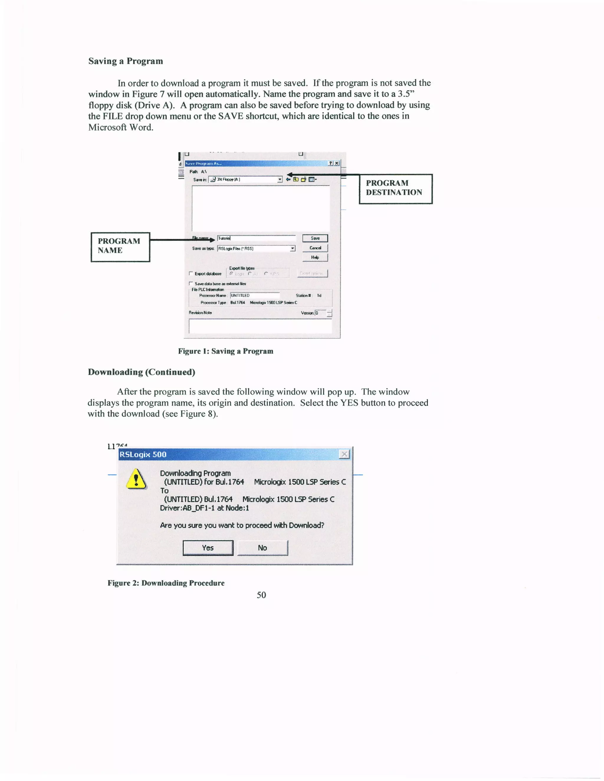 Savinga Program
In orderto downloada programit mustbe saved. If theprogramis not savedthe
window in Figure 7 will openautomatically.Namethe progrcmandsaveit to a 3.5"
floppy disk (Drive A). A programcanalsobe savedbeforetrying to downloadby using
the FILE drop down menuor the SAVE shortcut,which areidenticalto the onesin
Microsoft Word.
P& A
ssirl5t;i;E;-------l
ttlll
ttg
j5.l
50
I pnOCnr_rt ::E;___ :,* |
I nnfvfn | '*'uo lisii&iciiiisT---*-l m I
H5 l
lEFibt't6
ftFrrthc..cc.,I
f S.Edrbr6-ddtu
ftrcttufr
aucrm: liiiiiiE6- sbr: rd l
.
q@cTF drB rhqi{TSEPS*C
.
H.YiinN& v*15'-j
Figure l: Savlng a Program
Downloading(Continued)
After theprogramis savedthefollowing window will popup. Thewindow
displaysthe programname,its origin anddestination.SelecttheYES buttonto proceed
with the download(seeFigure8).
I lrrd
DownloadlngProgram
(UNTITLED)forBJ.176{ Mkrolajx 1500LSPSeriesC
To
(UNTITLED)Bul.l76{ Micrologix1500L5PScricsC
Driver;AB-DFl-latl,loda:I
Areyousr.reyouwantboproceedwtt Download?
lY*lNol
Figure2: DownloadingProcedure
 