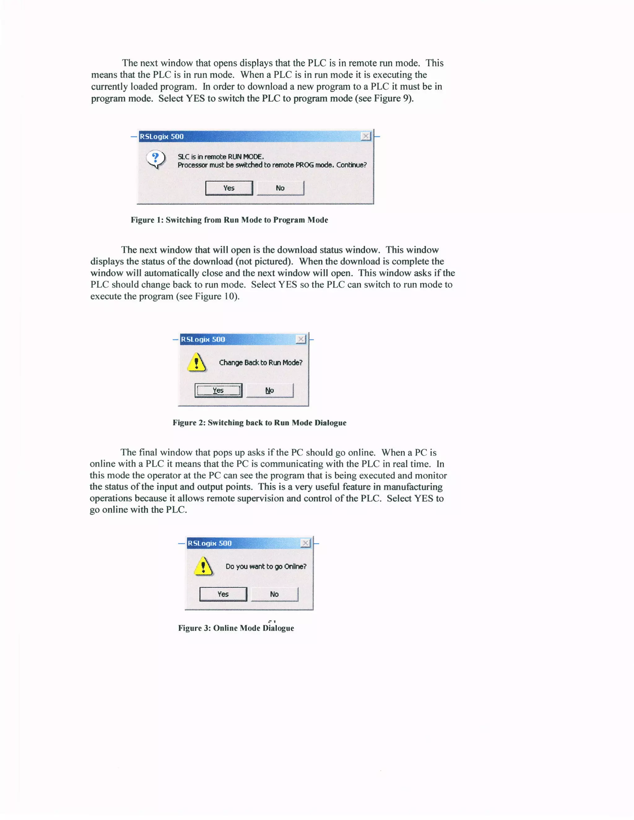 The next window that opensdisplaysthat thePLC is in remoterun mode. This
meansthatthe PLC is in run mode. Whena PLC is in run modeit is executingthe
currently loadedprogram. In orderto downloada new programto a PLC it must be in
programmode. SelectYES to switchthe PLC to programmode(seeFigure 9).
SLCi5in rEmobeRLt{ tnOOE.
Procassr rnrs! ba swtdpd to ruroba PR0Gilrodr, contiila?
f- Y*
_l
r,r" I
Figurel: SwitchingfromRunModetoProgramMode
The next window that will openis the downloadstatuswindow. This window
displaysthe statusof the download(not pictured). Whenthe downloadis completethe
window will automaticallycloseandthe next window will open. This window asksif the
PLC shouldchangebackto run mode. SelectYES sothe PLC canswitch to run modeto
executethe program(seeFigure 10).
e
-Effiilffi}li.'.' j
A
ChmrBo*,boRrnlrlodc?
1i..*.I8"..-il rlp I
Figure 2: Switching back to Run Mode Dialogue
The final window that popsup asksif the PC shouldgo online. When a PC is
online with a PLC it meansthatthe PC is communicatingwith the PLC in realtime. In
this modethe operatorat the PC canseethe programthat is beingexecutedandmonitor
the statusofthe input andoutputpoints. This is a very usefulfeaturein manufacturing
operationsbecauseit allows remotesupervisionandcontrol of the PLC. SeleciYES to
go online with the PLC.
Figure3: OnlineModeDialogue
! DoyflrHrnttogpftillru?
 