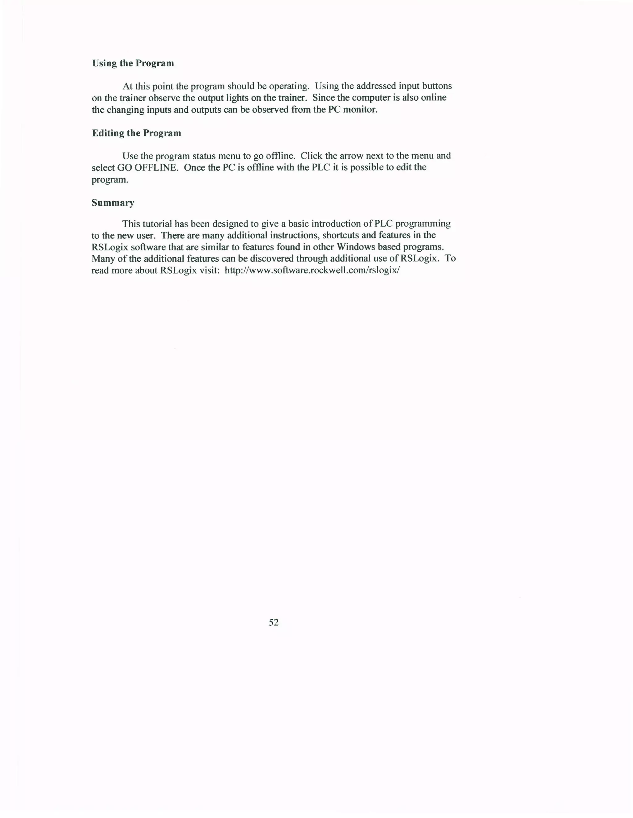 Using the Program
At this point the program should be operating. Using the addressedinput buttons
on the hainer observethe output lights on the trainer. Sincethe computer is also online
the changing inputs and outputs canbe observedfrom the PC monitor.
Editing the Program
Usethe programstatusmenuto go offline. Click the arrow next to the menuand
selectGO OFFLINE. Oncethe PC is offline with the PLC it is possibleto editthe
program.
Summary
This tutorial hasbeendesignedto give a basicintroductionofPLC programming
to the new user. There are many additional instructiong shortcutsand featuresin the
RSLogix software that are similar to featuresfound in other Windows basedprognms.
Many of the additional featurescanbe discoveredthrough additional useof RSLogix. To
readmore aboutRSLogix visit: http://www.software.rockwell.com/rslogix/
52
 