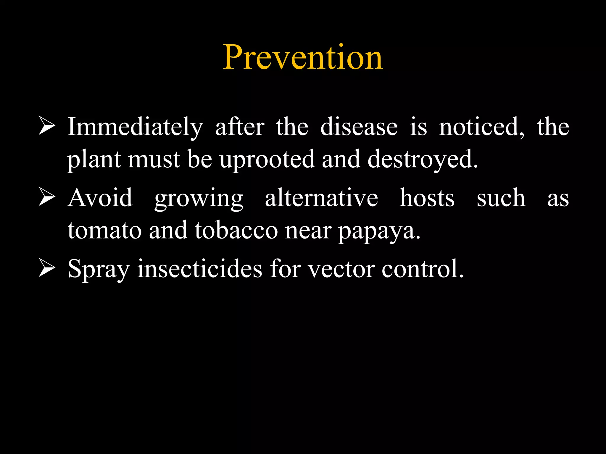 Prevention
 Immediately after the disease is noticed, the
plant must be uprooted and destroyed.
 Avoid growing alternative hosts such as
tomato and tobacco near papaya.
 Spray insecticides for vector control.
 