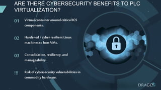 01
02
03
!!! Riskof cybersecurity vulnerabilities in
commodityhardware.
Consolidation,resiliency, and
manageability.
Hardened / cyberresilient Linux
machinesto hostVMs.
Virtual containeraround criticalICS
components.
ARE THERE CYBERSECURITY BENEFITS TO PLC
VIRTUALIZATION?
 