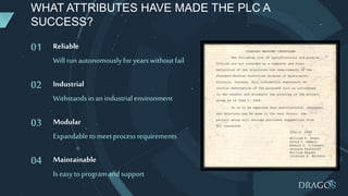 WHAT ATTRIBUTES HAVE MADE THE PLC A
SUCCESS?
01 Reliable
Will runautonomouslyforyearswithoutfail
02 Industrial
Withstandsin anindustrialenvironment
03 Modular
Expandabletomeet processrequirements
04 Maintainable
Is easytoprogramandsupport
 