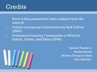 Credits Parts of this presentation were adapted from the work of: Schools as Learning Communities  by Rick DuFour (2004)  Professional Learning Communities at Work  by Dufour, Dufour, and Eaker (2006). Special Thanks to: Melissa Brown Melissa Champion Hurst Julie Malcolm  