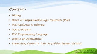 Content-
• History
• Basics of Programmable Logic Controller (PLC)
• PLC hardware & software
• Inputs/Outputs
• PLC Programming Languages
• What is an Automation?
• Supervisory Control & Data Acquisition System (SCADA)
Rahul N Deshmukh E&TC Dept
SSBT's COET Bambhori Jalgaon
 