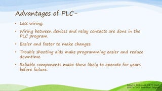 Advantages of PLC-
• Less wiring.
• Wiring between devices and relay contacts are done in the
PLC program.
• Easier and faster to make changes.
• Trouble shooting aids make programming easier and reduce
downtime.
• Reliable components make these likely to operate for years
before failure.
Rahul N Deshmukh E&TC Dept
SSBT's COET Bambhori Jalgaon
 