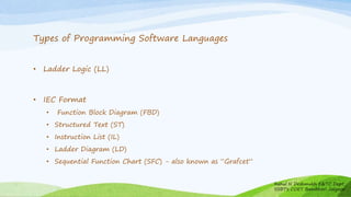 Types of Programming Software Languages
• Ladder Logic (LL)
• IEC Format
• Function Block Diagram (FBD)
• Structured Text (ST)
• Instruction List (IL)
• Ladder Diagram (LD)
• Sequential Function Chart (SFC) - also known as “Grafcet”
Rahul N Deshmukh E&TC Dept
SSBT's COET Bambhori Jalgaon
 
