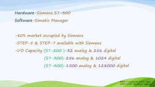 Hardware-Siemens S7-300
Software-Simatic Manager
-80% market occupied by Siemens
-STEP-5 & STEP-7 available with Siemens
-I/O Capacity (S7-200 )-32 analog & 256 digital
(S7-300)-256 analog & 1024 digital
(S7-400)-1500 analog & 128000 digital
Rahul N Deshmukh E&TC Dept
SSBT's COET Bambhori Jalgaon
 