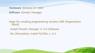 Hardware-Siemens S7-300
Software-Simatic Manager
Steps for creating programming window (OB-Organization
Block)
-Install Simatic Manager V-5.5 Software
-for (Simulation) install PLCSim v-5.1
Rahul N Deshmukh E&TC Dept
SSBT's COET Bambhori Jalgaon
 