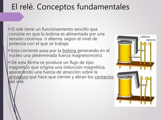 El relé. Conceptos fundamentales
El relé tiene un funcionamiento sencillo que
consiste en que la bobina es alimentada por una
tensión continua ó alterna, según el nivel de
potencia con el que se trabaje.
Esta corriente pasa por la bobina generando en el
núcleo una determinada fuerza magnetomotriz .
De esta forma se produce un flujo de tipo
magnético que origina una inducción magnética,
apareciendo una fuerza de atracción sobre la
armadura que hace que cierren y abran los contactos
del relé.
 