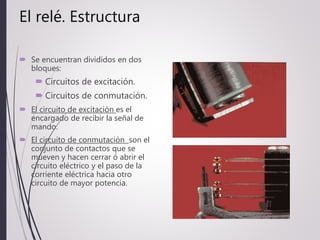 El relé. Estructura
 Se encuentran divididos en dos
bloques:
 Circuitos de excitación.
 Circuitos de conmutación.
 El circuito de excitación es el
encargado de recibir la señal de
mando.
 El circuito de conmutación son el
conjunto de contactos que se
mueven y hacen cerrar ó abrir el
circuito eléctrico y el paso de la
corriente eléctrica hacia otro
circuito de mayor potencia.
 