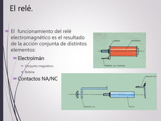 El relé.
 El funcionamiento del relé
electromagnético es el resultado
de la acción conjunta de distintos
elementos:
Electroimán
 Conjunto magnético.
 Bobina
Contactos NA/NC
 