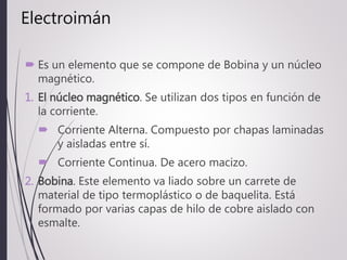 Electroimán
 Es un elemento que se compone de Bobina y un núcleo
magnético.
1. El núcleo magnético. Se utilizan dos tipos en función de
la corriente.
 Corriente Alterna. Compuesto por chapas laminadas
y aisladas entre sí.
 Corriente Continua. De acero macizo.
2. Bobina. Este elemento va liado sobre un carrete de
material de tipo termoplástico o de baquelita. Está
formado por varias capas de hilo de cobre aislado con
esmalte.
 