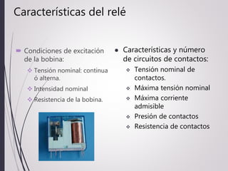Características del relé
 Condiciones de excitación
de la bobina:
 Tensión nominal: continua
ó alterna.
 Intensidad nominal
 Resistencia de la bobina.
 Características y número
de circuitos de contactos:
 Tensión nominal de
contactos.
 Máxima tensión nominal
 Máxima corriente
admisible
 Presión de contactos
 Resistencia de contactos
 
