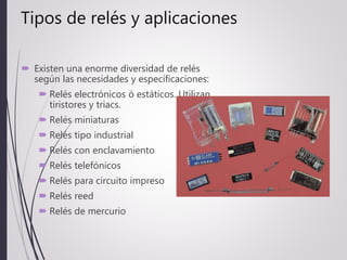 Tipos de relés y aplicaciones
 Existen una enorme diversidad de relés
según las necesidades y especificaciones:
 Relés electrónicos ó estáticos. Utilizan
tiristores y triacs.
 Relés miniaturas
 Relés tipo industrial
 Relés con enclavamiento
 Relés telefónicos
 Relés para circuito impreso
 Relés reed
 Relés de mercurio
 