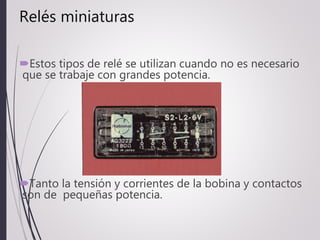 Relés miniaturas
Estos tipos de relé se utilizan cuando no es necesario
que se trabaje con grandes potencia.
Tanto la tensión y corrientes de la bobina y contactos
son de pequeñas potencia.
 