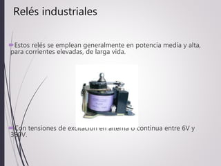 Relés industriales
Estos relés se emplean generalmente en potencia media y alta,
para corrientes elevadas, de larga vida.
Con tensiones de excitación en alterna ó continua entre 6V y
380V.
 