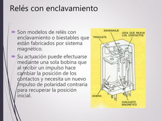Relés con enclavamiento
 Son modelos de relés con
enclavamiento o biestables que
están fabricados por sistema
magnético.
 Su actuación puede efectuarse
mediante una sola bobina que
al recibir un impulso hace
cambiar la posición de los
contactos y necesita un nuevo
impulso de polaridad contraria
para recuperar la posición
inicial.
 