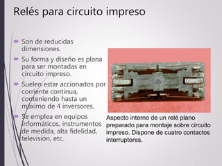 Relés para circuito impreso
 Son de reducidas
dimensiones.
 Su forma y diseño es plana
para ser montadas en
circuito impreso.
 Suelen estar accionados por
corriente continua,
conteniendo hasta un
máximo de 4 inversores.
 Se emplea en equipos
informáticos, instrumentos
de medida, alta fidelidad,
televisión, etc.
Aspecto interno de un relé plano
preparado para montaje sobre circuito
impreso. Dispone de cuatro contactos
interruptores.
 