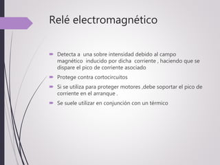 Relé electromagnético
 Detecta a una sobre intensidad debido al campo
magnético inducido por dicha corriente , haciendo que se
dispare el pico de corriente asociado
 Protege contra cortocircuitos
 Si se utiliza para proteger motores ,debe soportar el pico de
corriente en el arranque .
 Se suele utilizar en conjunción con un térmico
 